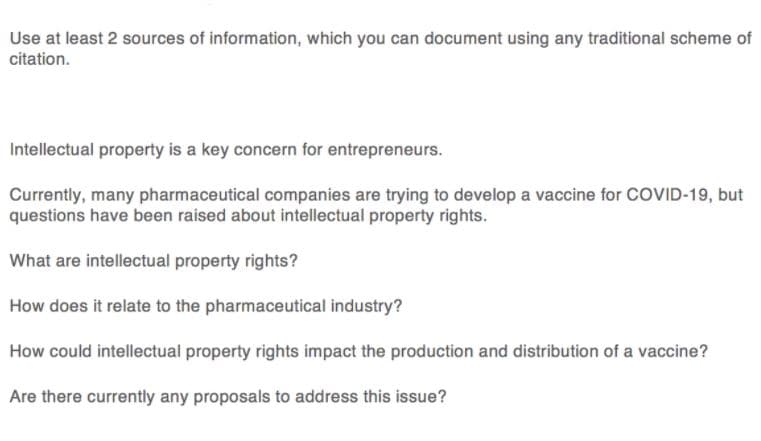 Use at least 2 sources of information, which you can document using any traditional scheme of
citation.
Intellectual property is a key concern for entrepreneurs.
Currently, many pharmaceutical companies are trying to develop a vaccine for COVID-19, but
questions have been raised about intellectual property rights.
What are intellectual property rights?
How does it relate to the pharmaceutical industry?
How could intellectual property rights impact the production and distribution of a vaccine?
Are there currently any proposals to address this issue?
