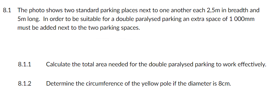 The photo shows two standard parking places next to one another each 2,5m in breadth and
5m long. In order to be suitable for a double paralysed parking an extra space of 1 000mm
8.1
must be added next to the two parking spaces.
8.1.1
Calculate the total area needed for the double paralysed parking to work effectively.
8.1.2
Determine the circumference of the yellow pole if the diameter is 8cm.
