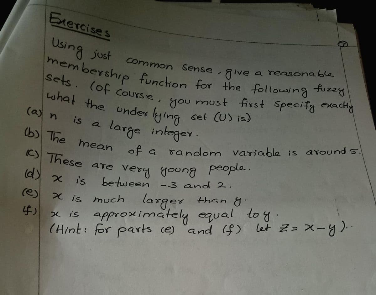 C) These are very young people.
Exercises
membership funchion for the following fuzzy
Sets. (of Course, you must first Specify exacHy
Using just
Common Sense, give
a reasonable
Sets. (of Course,
must first Specify exacty
what the under lying
you
set (U) is)
(a) n
is
large
integer.
(b) The mean of a
s around s.
is
random variable
(C) These
people.
are very goung
between
(d) x is
-3 and 2.
larger
x is approscinmately equal to y.
(Hint: for parts ce) and ($) let Z= X-y).
(e)
X is much than y.
f)
