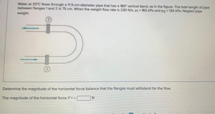 Water at 20°C flows through a 11.5-cm-diameter pipe that has a 180° vertical bend, as in the figure. The total length of pipe
between flanges 1 and 2 is 75 cm. When the weight flow rate is 230 N/s, p1-165 kPa and p2-134 kPa. Neglect pipe
weight.
Determine the magnitude of the horizontal force balance that the flanges must withstand for the flow.
The magnitude of the horizontal force F=-
