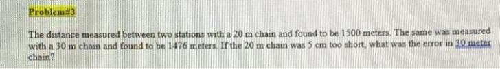 Problem#3
The distance measured between two stations with a 20 m chain and found to be 1500 meters. The same was measured
with a 30 m chain and found to be 1476 meters. If the 20 m chain was 5 cm too short, what was the error in 30 meter
chain?