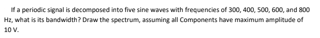 If a periodic signal is decomposed into five sine waves with frequencies of 300, 400, 500, 600, and 800
Hz, what is its bandwidth? Draw the spectrum, assuming all Components have maximum amplitude of
10 V.
