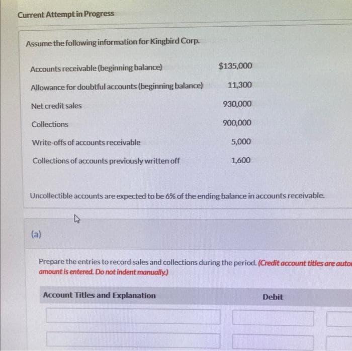 Current Attempt in Progress
Assume the following information for Kingbird Corp.
Accounts receivable (beginning balance)
Allowance for doubtful accounts (beginning balance)
Net credit sales
Collections
Write-offs of accounts receivable
Collections of accounts previously written off
(a)
4
$135,000
11,300
930,000
Uncollectible accounts are expected to be 6% of the ending balance in accounts receivable.
Account Titles and Explanation
900,000
5,000
1,600
Prepare the entries to record sales and collections during the period. (Credit account titles are autos
amount is entered. Do not indent manually.)
Debit