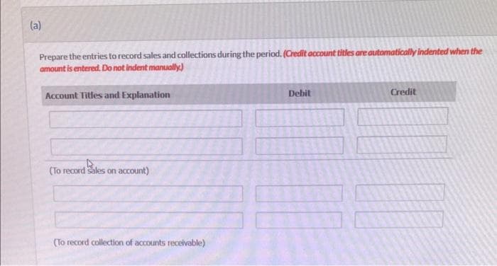 (a)
Prepare the entries to record sales and collections during the period. (Credit account titles are automatically indented when the
amount is entered. Do not indent manually.)
Account Titles and Explanation
(To record sales on account)
(To record collection of accounts receivable)
Debit
Credit