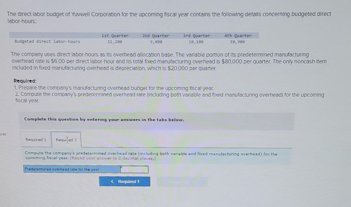 The direct labor budget of Yuvwell Corporation for the upcoming fiscal year contains the following details concerning budgeted direct
labor-hours:
Budgeted direct labor-hours
1st Quarter
11,200
Required 1 Required 2
2nd Quarter
The company uses direct labor-hours as its overhead allocation base. The variable portion of its predetermined manufacturing
overhead rate is $6.00 per direct labor-hour and its total fixed manufacturing overhead is $80,000 per quarter. The only noncash Item
Included in fixed manufacturing overhead is depreciation, which is $20.000 per quarter.
3rd Quarter
10,100
Required:
1. Prepare the company's manufacturing overhead budget for the upcoming fiscal year.
2 Compute the company's predetermined overhead rate (including both variable and fixed manufacturing overhead) for the upcoming
fiscal year.
Complete this question by entering your answers in the tabs below.
Predetermined overhead rate for the year
4th Quarter
10,900
Required 1
Compute the company's predetermined overhead rate (including both variable and fixed manufacturing overhead) for the
upcoming fiscal year, (Round your answer to 2 decimal places.)