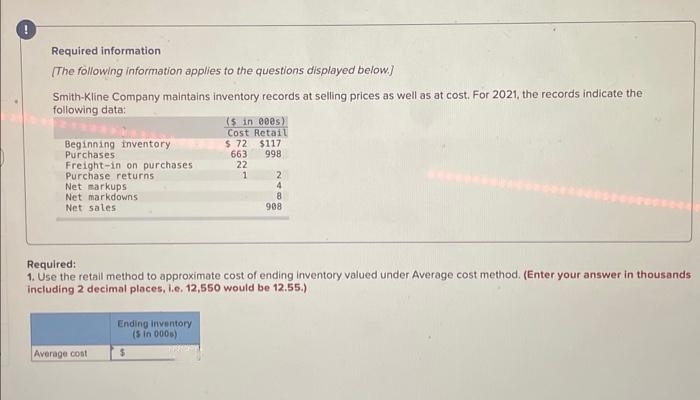 !
Required information
[The following information applies to the questions displayed below.]
Smith-Kline Company maintains inventory records at selling prices as well as at cost. For 2021, the records indicate the
following data:
Beginning inventory
Purchases
Freight-in on purchases
Purchase returns
Net markups
Net markdowns
Net sales.
Average cost
($ in 000s)
Cost Retail
$ 72
$117
663
998
22
1
Required:
1. Use the retail method to approximate cost of ending inventory valued under Average cost method. (Enter your answer in thousands
including 2 decimal places, i.e. 12,550 would be 12.55.)
Ending inventory
($ in 000s)
2
4
8
908