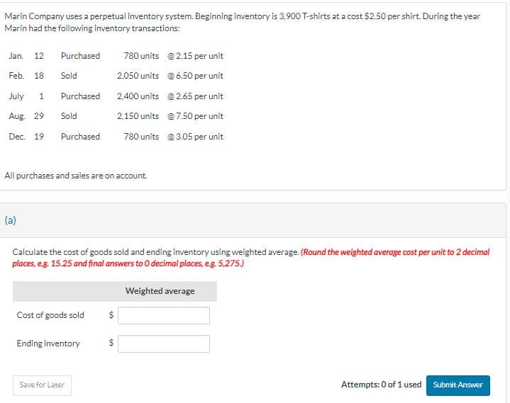 Marin Company uses a perpetual inventory system. Beginning inventory is 3,900 T-shirts at a cost $2.50 per shirt. During the year
Marin had the following inventory transactions:
Jan. 12 Purchased
Feb. 18 Sold
July 1
Aug. 29 Sold
Dec. 19
Purchased
(a)
Purchased
All purchases and sales are on account.
Calculate the cost of goods sold and ending inventory using weighted average. (Round the weighted average cost per unit to 2 decimal
places, e.g. 15.25 and final answers to 0 decimal places, e.g. 5,275.)
Weighted average
Cost of goods sold
Ending inventory
780 units
@ 2.15 per unit
2,050 units
@6.50 per unit
2.400 units
@ 2.65 per unit
2,150 units
@ 7.50 per unit
780 units @3.05 per unit
Save for Later
$
Attempts: 0 of 1 used Submit Answer