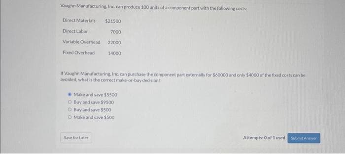 Vaughn Manufacturing, Inc. can produce 100 units of a component part with the following costs:
Direct Materials
Direct Labor
Variable Overhead
Fixed Overhead
$21500
7000
Save for Later
22000
14000
If Vaughn Manufacturing, Inc. can purchase the component part externally for $60000 and only $4000 of the fixed costs can be
avoided, what is the correct make-or-buy decision?
Make and save $5500
O Buy and save $9500
O Buy and save $500
O Make and save $500
Attempts: 0 of 1 used
Submit Answer