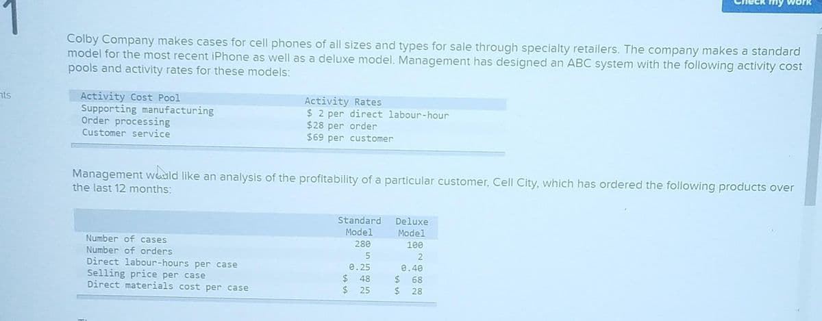 nts
Colby Company makes cases for cell phones of all sizes and types for sale through specialty retailers. The company makes a standard
model for the most recent iPhone as well as a deluxe model. Management has designed an ABC system with the following activity cost
pools and activity rates for these models:
Activity Cost Pool
Supporting manufacturing
Order processing
Customer service
Activity Rates
$2 per direct labour-hour
$28 per order
$69 per customer
Management would like an analysis of the profitability of a particular customer, Cell City, which has ordered the following products over
the last 12 months:
Number of cases
Number of orders
Direct labour-hours per case
Selling price per case
Direct materials cost per case
Standard
Model
280
5
0.25
$ 48
$25
Deluxe
Model
100
2
0.40
$ 68
$28
