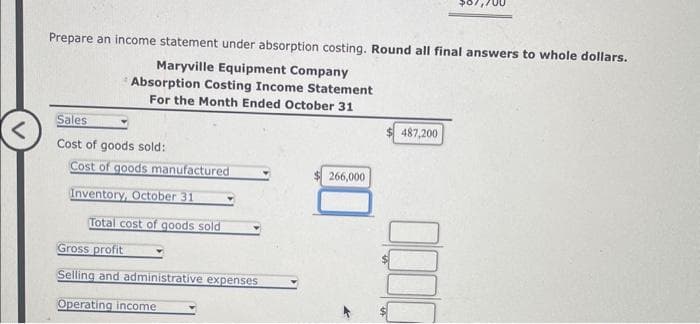 Prepare an income statement under absorption costing. Round all final answers to whole dollars.
Maryville Equipment Company
Absorption Costing Income Statement
For the Month Ended October 31
Sales
Cost of goods sold:
Cost of goods manufactured
Inventory, October 31
Total cost of goods sold
Gross profit
Selling and administrative expenses
Operating income
266,000
487,200
0000