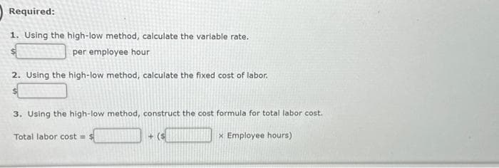 Required:
1. Using the high-low method, calculate the variable rate.
per employee hour
2. Using the high-low method, calculate the fixed cost of labor.
3. Using the high-low method, construct the cost formula for total labor cost.
x Employee hours)
Total labor cost = $
+($