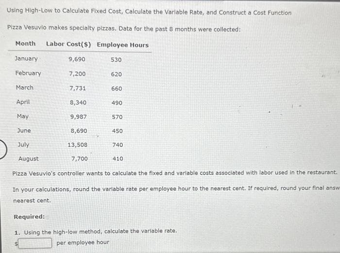 Using High-Low to Calculate Fixed Cost, Calculate the Variable Rate, and Construct a Cost Function
Pizza Vesuvio makes specialty pizzas. Data for the past 8 months were collected:
Month Labor Cost($)
Employee Hours
January
February
March
April
May
June
July
August
9,690
7,200
7,731
8,340
9,987
8,690
13,508
7,700
7
530
620
660
490
570
450
740
410
Pizza Vesuvio's controller wants to calculate the fixed and variable costs associated with labor used in the restaurant.
In your calculations, round the variable rate per employee hour to the nearest cent. If required, round your final answ
nearest cent.
Required:
1. Using the high-low method, calculate the variable rate.
per employee hour