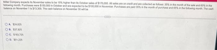 Miller Company expects its November sales to be 15% higher than its October sales of $170,000. All sales are on credit and are collected as follows: 35% in the month of the sale and 60% in the
following month. Purchases were $150,000 in October and are expected to be $100,000 in November. Purchases are paid 35% in the month of purchase and 65% in the following month. The cash
balance on November 1 is $13,300. The cash balance on November 30 will be
OA $24,625
OB. $37,925
OC. $183,725
OD. $51,225