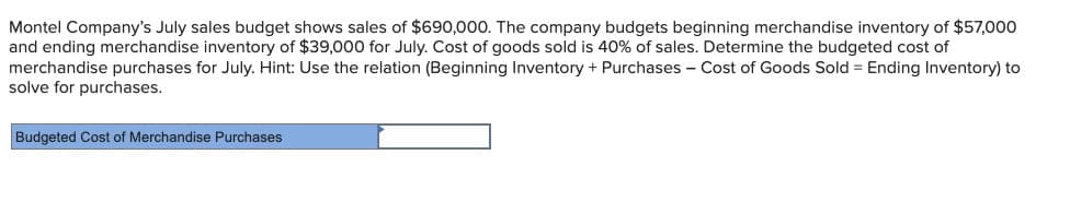 Montel Company's July sales budget shows sales of $690,000. The company budgets beginning merchandise inventory of $57,000
and ending merchandise inventory of $39,000 for July. Cost of goods sold is 40% of sales. Determine the budgeted cost of
merchandise purchases for July. Hint: Use the relation (Beginning Inventory + Purchases - Cost of Goods Sold = Ending Inventory) to
solve for purchases.
Budgeted Cost of Merchandise Purchases