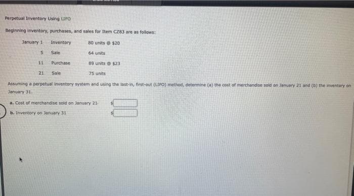 Perpetual Inventory Using LIFO
Beginning inventory, purchases, and sales for Item CZ83 are as follows:
Inventory
80 units $20
Sale
64 units
89 units @ $23
21
75 units
Assuming a perpetual inventory system and using the last-in, first-out (LIFO) method, determine (a) the cost of merchandise sold on January 21 and (b) the inventory on
January 31.
January 1
5
11
Purchase
Sale
a. Cost of merchandise sold on January 21
b. Inventory on January 31