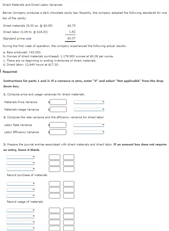 Direct Materials and Direct Labor Variances
Berner Company produces a dark chocolate candy bar. Recently, the company adopted the following standards for one
bar of the candy:
Direct materials (8.30 oz. $0.09)
Direct labor (0.09 hr. @ $18.00)
Standard prime cost
During the first week of operation, the company experienced the following actual results:
a. Bars produced: 142,000.
b. Ounces of direct materials purchased: 1,178,900 ounces at $0.08 per ounce.
c. There are no beginning or ending inventories of direct materials.
d. Direct labor: 12,640 hours at $17.30.
Required:
$0.75
1.62
Instructions for parts 1 and 2: If a variance is zero, enter "0" and select "Not applicable" from the drop
down box.
Labor Rate Variance
$2.37
1. Compute price and usage variances for direct materials.
Materials Price Variance
Materials Usage Variance
2. Compute the rate variance and the efficiency variance for direct labor.
Labor Efficiency Variance
Record purchase of materials
3. Prepare the journal entries associated with direct materials and direct labor. If an amount box does not require
an entry, leave it blank.
Record usage of materials
