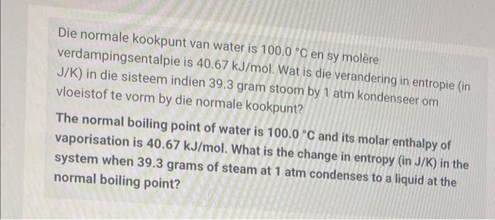 Die normale kookpunt van water is 100.0 °C en sy molêre
verdampingsentalpie is 40.67 kJ/mol. Wat is die verandering in entropie (in
J/K) in die sisteem indien 39.3 gram stoom by 1 atm kondenseer om
vloeistof te vorm by die normale kookpunt?
The normal boiling point of water is 100.0 °C and its molar enthalpy of
vaporisation is 40.67 kJ/mol. What is the change in entropy (in J/K) in the
system when 39.3 grams of steam at 1 atm condenses to a liquid at the
normal boiling point?