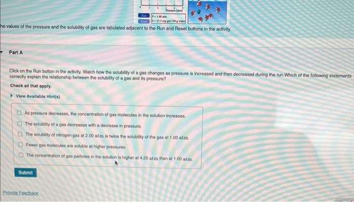 P-100
5-233gp
he values of the pressure and the solubility of gas are tabulated adjacent to the Run and Reset buttons in the activity.
Part A
Click on the Run button in the activity. Watch how the solubility of a gas changes as pressure is increased and then decreased during the run. Which of the following statements
correctly explain the relationship between the solubility of a gas and its pressure?
Check all that apply.
View Available Hint(s)
As pressure decreases, the concentration of gas molecules in the solution increases.
The solubility of a gas decreases with a decrease in pressure.
The solubility of nitrogen gas at 2.00 atm is twice the solubility of the gas at 1.00 atm.
Fewer gas molecules are soluble at higher pressures.
The concentration of gas particles in the solution is higher at 4.25 atm than at 1.00 atm
Submit
Provide Feedback