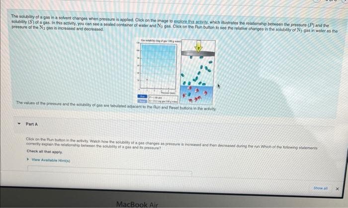 The solubility of a gas in a solvent changes when pressure is applied. Click on the image to explore this activity, which illustrates the relationship between the pressure (P) and the
solubility (S) of a gas. In this activity, you can see a sealed container of water and Ny gas. Click on the Run button to see the relative changes in the solubility of N₂ gas in water as the
pressure of the N₂ gas is increased and decreased.
The values of the pressure and the solubility of gas are tabulated adjacent to the Run and Reset buttons in the activity
Part A
Click on the Run button in the activity. Watch how the solubility of a gas changes as pressure is increased and then decreased during the run Which of the following statements
correctly explain the relationship between the solubility of a gas and its pressure?
Check all that apply.
View Available Hint(s)
MacBook Air
Show all
X