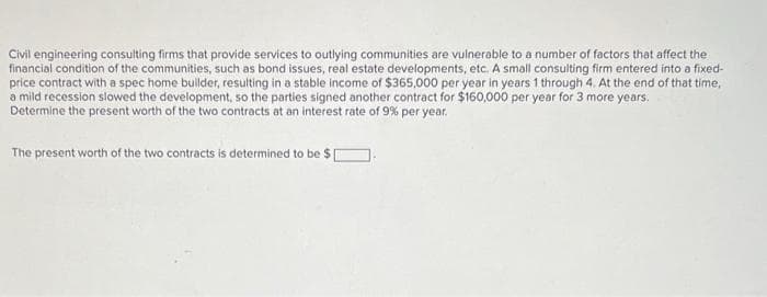 Civil engineering consulting firms that provide services to outlying communities are vulnerable to a number of factors that affect the
financial condition of the communities, such as bond issues, real estate developments, etc. A small consulting firm entered into a fixed-
price contract with a spec home builder, resulting in a stable income of $365,000 per year in years 1 through 4. At the end of that time,
a mild recession slowed the development, so the parties signed another contract for $160,000 per year for 3 more years.
Determine the present worth of the two contracts at an interest rate of 9% per year.
The present worth of the two contracts is determined to be $ [