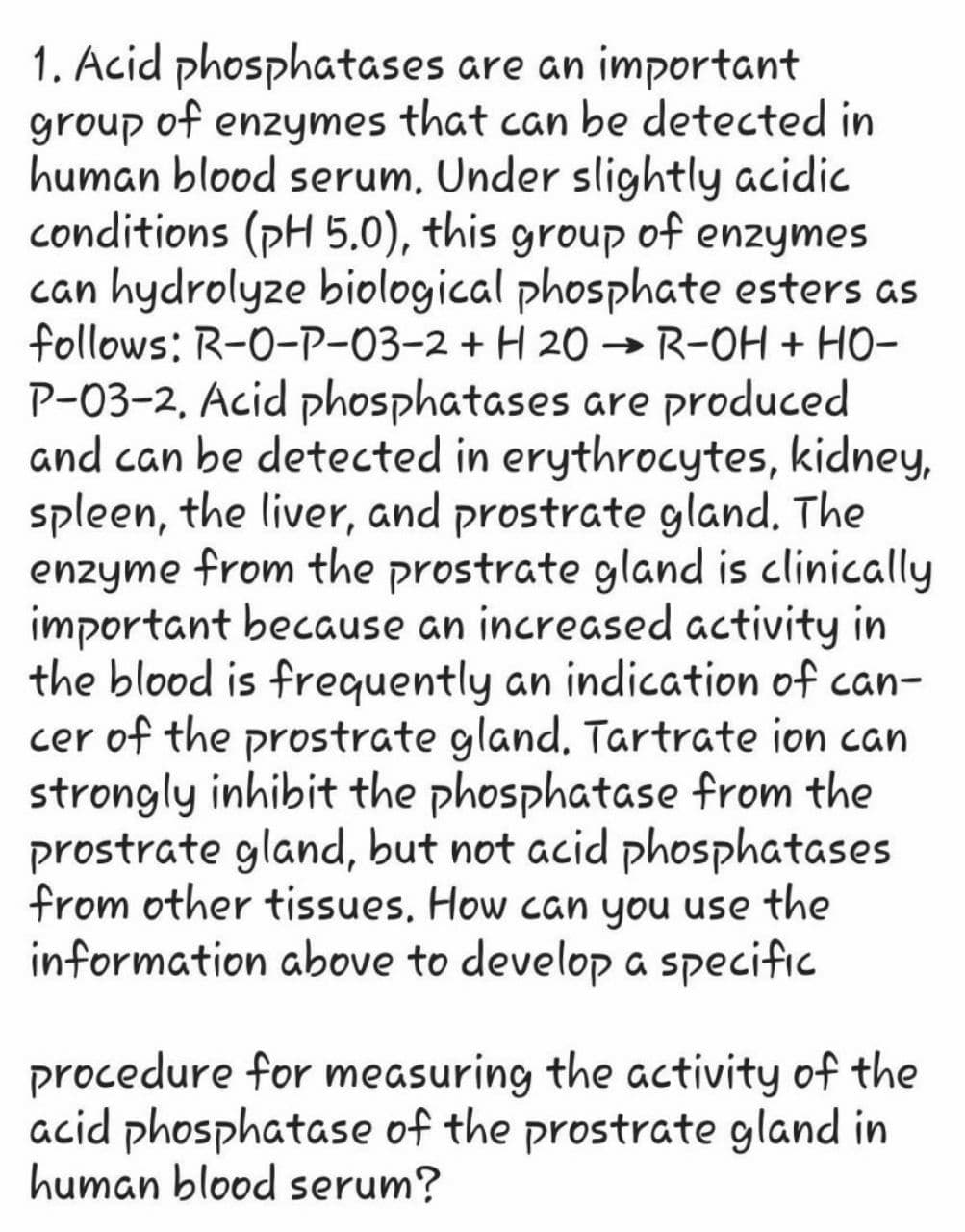 1. Acid phosphatases are an important
group of enzymes that can be detected in
human blood serum, Under slightly acidic
conditions (pH 5.0), this group of enzymes
can hydrolyze biological phosphate esters as
follows: R-0-P-03-2 + H 20 → R-OH + HO-
P-03-2. Acid phosphatases are produced
and can be detected in erythrocytes, kidney,
spleen, the liver, and prostrate gland. The
enzyme from the prostrate gland is clinically
important because an increased activity in
the blood is frequently an indication of can-
cer of the prostrate gland. Tartrate ion can
strongly inhibit the phosphatase from the
prostrate gland, but not acid phosphatases
from other tissues. How can you use the
information above to develop a specific
procedure for measuring the activity of the
acid phosphatase of the prostrate gland in
human blood serum?
