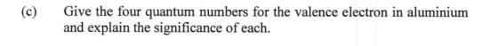 (c)
Give the four quantum numbers for the valence electron in aluminium
and explain the significance of each.