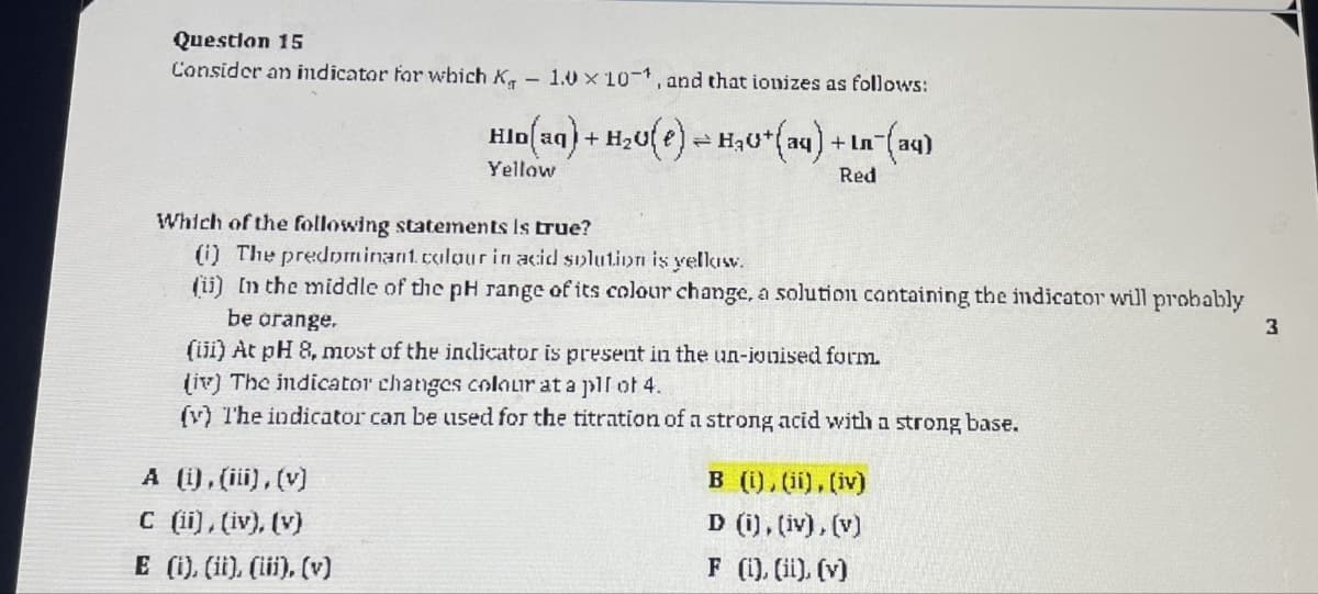 Question 15
Consider an indicator for which K
1.0 x 101, and that ionizes as follows:
l(aq) + H2(e) = H₂+(aq) -
Yellow
+ In
Red
-(aq)
Which of the following statements is true?
(i) The predominant. colour in acid solution is yellow.
(ii) In the middle of the pH range of its colour change, a solution containing the indicator will probably
be orange.
(iii) At pH 8, most of the indicator is present in the un-ionised form.
(iv) The indicator changes colour at a pll of 4.
(y) The indicator can be used for the titration of a strong acid with a strong base.
A (i), (iii), (v)
C (ii), (iv), (v)
E (i), (ii), (iii), (v)
B (i), (ii), (iv)
D (i), (iv), (v)
F (i), (ii), (v)
3