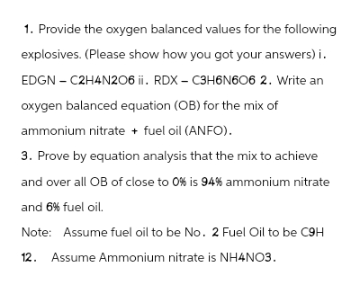 1. Provide the oxygen balanced values for the following
explosives. (Please show how you got your answers) i.
EDGN - C2H4N206 ii. RDX-C3H6N606 2. Write an
oxygen balanced equation (OB) for the mix of
ammonium nitrate + fuel oil (ANFO).
3. Prove by equation analysis that the mix to achieve
and over all OB of close to 0% is 94% ammonium nitrate
and 6% fuel oil.
Note: Assume fuel oil to be No. 2 Fuel Oil to be C9H
12. Assume Ammonium nitrate is NH4NO3.