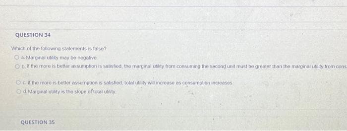 QUESTION 34
Which of the following statements is false?
O a. Marginal utility may be negative.
Ob. If the more is better assumption is satisfied, the marginal utility from consuming the second unit must be greater than the marginal utility from cons
Oc. If the more is better assumption is satisfied, total utility will increase as consumption increases.
d. Marginal utility is the slope of total utility
QUESTION 35