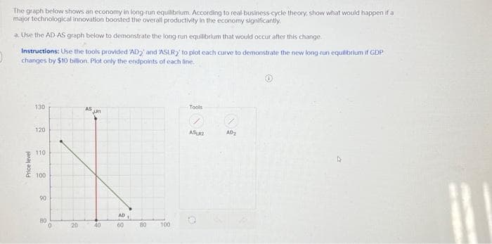 O
The graph below shows an economy in long-run equilibrium. According to real-business-cycle theory, show what would happen if a
major technological innovation boosted the overall productivity in the economy significantly.
a. Use the AD AS graph below to demonstrate the long-run equilibrium that would occur after this change.
Instructions: Use the tools provided 'AD2' and 'ASLR2' to plot each curve to demonstrate the new long run equilibrium if GDP
changes by $10 billion. Plot only the endpoints of each line.
Price level
130
120
110
100
90
80
0
20
JURI
40
AD
60
80
100
Tools
ASU
AD₂
Þ