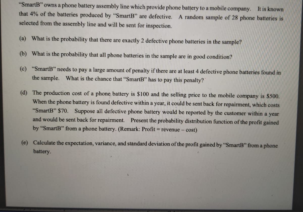 "SmartB" owns a phone battery assembly line which provide phone battery to a mobile company. It is known
that 4% of the batteries produced by "SmartB" are defective. A random sample of 28 phone batteries is
selected from the assembly line and will be sent for inspection.
(a) What is the probability that there are exactly 2 defective phone batteries in the sample?
(b) What is the probability that all phone batteries in the sample are in good condition?
(c) "SmartB" needs to pay a large amount of penalty if there are at least 4 defective phone batteries found in
the sample. What is the chance that "SmartB" has to pay this penalty?
(d) The production cost of a phone battery is $100 and the selling price to the mobile company is $500.
When the phone battery is found defective within a year, it could be sent back for repairment, which costs
"SmartB" $70. Suppose all defective phone battery would be reported by the customer within a year
and would be sent back for repairment. Present the probability distribution function of the profit gained
by "SmartB" from a phone battery. (Remark: Profit revenue - cost)
(e) Calculate the expectation, variance, and standard deviation of the profit gained by "SmartB" from a phone
battery.
