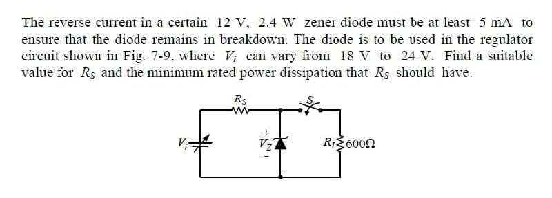 The reverse current in a certain 12 V, 2.4 W zener diode must be at least 5 mA to
ensure that the diode remains in breakdown. The diode is to be used in the regulator
circuit shown in Fig. 7-9, where V; can vary from 18 V to 24 V. Find a suitable
value for Rs and the minimum rated power dissipation that Rs should have.
Rs
Vz
RI36002
