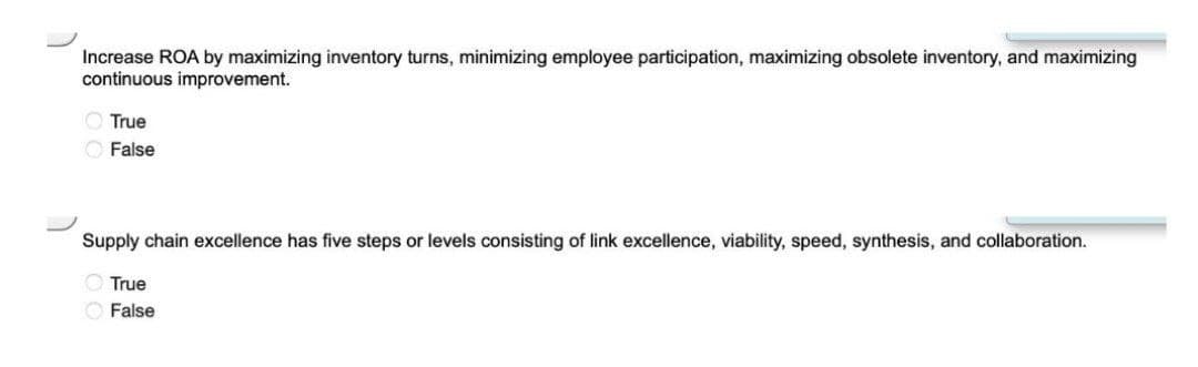 Increase ROA by maximizing inventory turns, minimizing employee participation, maximizing obsolete inventory, and maximizing
continuous improvement.
O True
O False
Supply chain excellence has five steps or levels consisting of link excellence, viability, speed, synthesis, and collaboration.
O True
O False
