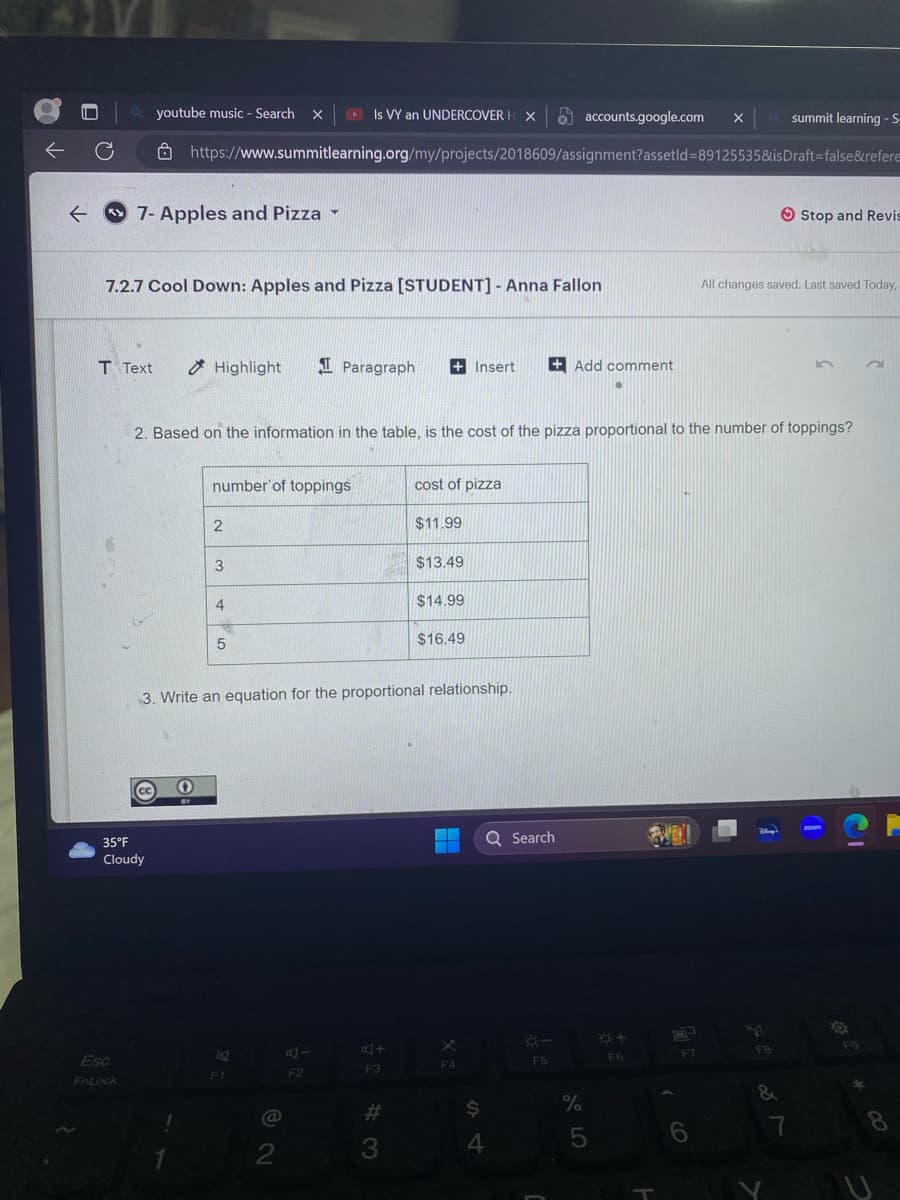 ←
C
T Text
Is VY an UNDERCOVER HX accounts.google.com X
https://www.summitlearning.org/my/projects/2018609/assignment?assetId=89125535&is
7- Apples and Pizza -
7.2.7 Cool Down: Apples and Pizza [STUDENT] - Anna Fallon
Esc
FnLock
youtube music - Search X
35°F
Cloudy
Highlight
O
number of toppings
2
3
2. Based on the information in the table, is the cost of the pizza proportional to the number of toppings?
4
5
8
F1
Paragraph + Insert
@
3. Write an equation for the proportional relationship.
2
F2
F3
#
cost of pizza
3
$11.99
$13.49
$14.99
$16.49
F4
+Add comment
Q Search
$
4
F5
5
F6
F7
6
a
All changes saved. Last saved Today,
Blway'!
12
summit learning - S-
Draft-false&refere
F8
&
Stop and Revis
7
200m
O
C
F9
2
*