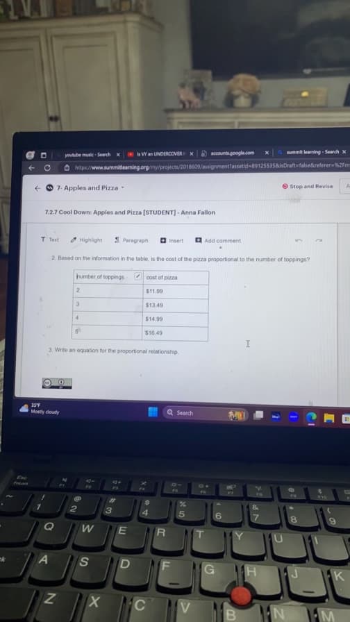 T Text
@
7.2.7 Cool Down: Apples and Pizza [STUDENT] - Anna Fallon
7- Apples and Pizza
youtube music-Search X
O
A
35°F
Mostly cloudy
Z
https://www.summitlearning.org/my/projects/2018609/assignment?assetid-89125535&isDraft-false&referer-%2Fm
O
Highlight
2. Based on the information in the table, is the cost of the pizza proportional to the number of toppings?
humber of toppings
2
3
4
3. Write an equation for the proportional relationship.
NO
2
Is VY an UNDERCOVER X accounts.google.com
W
Paragraph
S
#3
E
cost of pizza
$11.99
$13.49
$14.99
$16.49
$
Insert
4
X C
R
Q Search
11
11-
%
5
Add comment
V
10+
(6
G
MC
I
23
summit learning-Search x
&
7
H
Stop and Revise
B N
a
8
$
F10
(
9
K
IM
