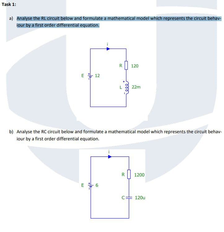 Task 1:
a) Analyse the RL circuit below and formulate a mathematical model which represents the circuit behav-
iour by a first order differential equation.
R
120
E 12
L
000_
22m
b) Analyse the RC circuit below and formulate a mathematical model which represents the circuit behav-
iour by a first order differential equation.
E 6
R
1200
C 120u