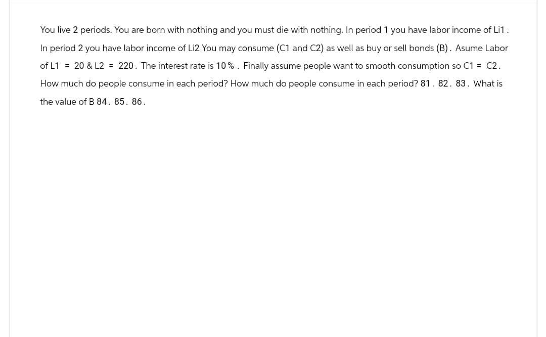 You live 2 periods. You are born with nothing and you must die with nothing. In period 1 you have labor income of Li1.
In period 2 you have labor income of Li2 You may consume (C1 and C2) as well as buy or sell bonds (B). Asume Labor
of L1 = 20 & L2 = 220. The interest rate is 10%. Finally assume people want to smooth consumption so C1 = C2.
How much do people consume in each period? How much do people consume in each period? 81. 82. 83. What is
the value of B 84. 85. 86.