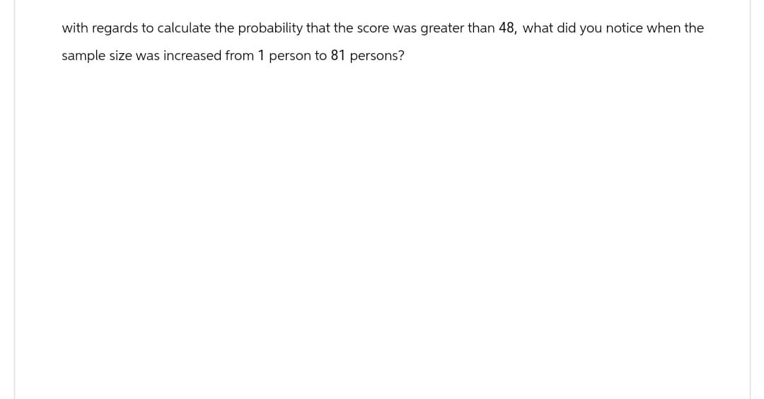 with regards to calculate the probability that the score was greater than 48, what did you notice when the
sample size was increased from 1 person to 81 persons?