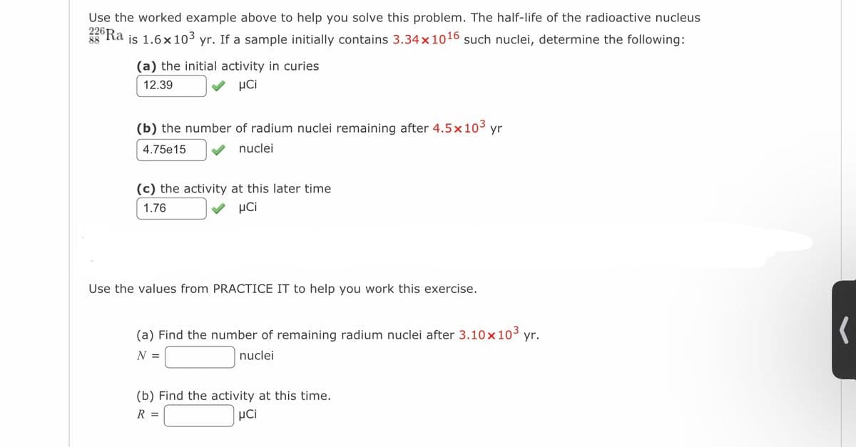 226Ra
Use the worked example above to help you solve this problem. The half-life of the radioactive nucleus
is 1.6x10³ yr. If a sample initially contains 3.34×1016 such nuclei, determine the following:
88
(a) the initial activity in curies
12.39
μCi
(b) the number of radium nuclei remaining after 4.5 x 10³ yr
4.75e15
nuclei
(c) the activity at this later time
1.76
μCi
Use the values from PRACTICE IT to help you work this exercise.
(a) Find the number of remaining radium nuclei after 3.10x10³ yr.
N =
nuclei
(b) Find the activity at this time.
R =
aCi
(