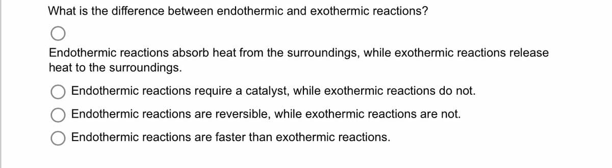 What is the difference between endothermic and exothermic reactions?
Endothermic reactions absorb heat from the surroundings, while exothermic reactions release
heat to the surroundings.
Endothermic reactions require a catalyst, while exothermic reactions do not.
Endothermic reactions are reversible, while exothermic reactions are not.
Endothermic reactions are faster than exothermic reactions.