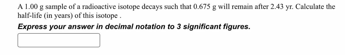 A 1.00 g sample of a radioactive isotope decays such that 0.675 g will remain after 2.43 yr. Calculate the
half-life (in years) of this isotope.
Express your answer in decimal notation to 3 significant figures.