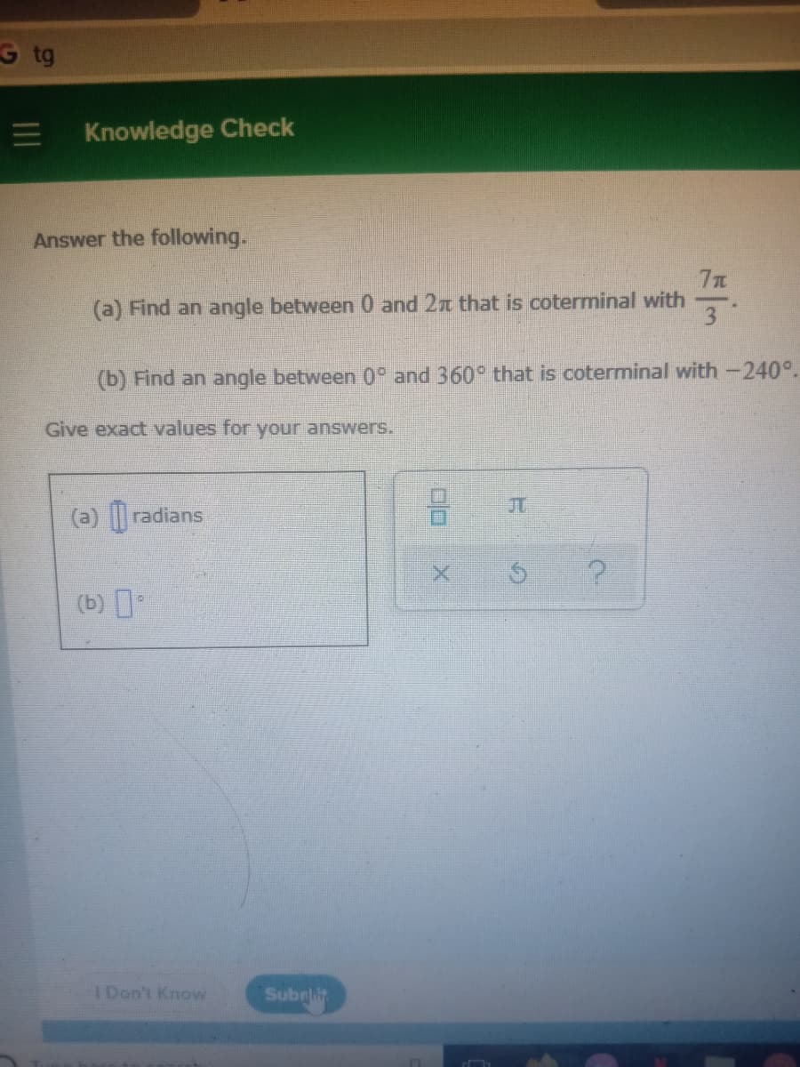 G tg
Knowledge Check
Answer the following.
(a) Find an angle between 0 and 2x that is coterminal with
3
(b) Find an angle between 0° and 360° that is coterminal with-240°.
Give exact values for your answers.
JT
(a) radians
(b)
IDon't Know
Subnlit
II
