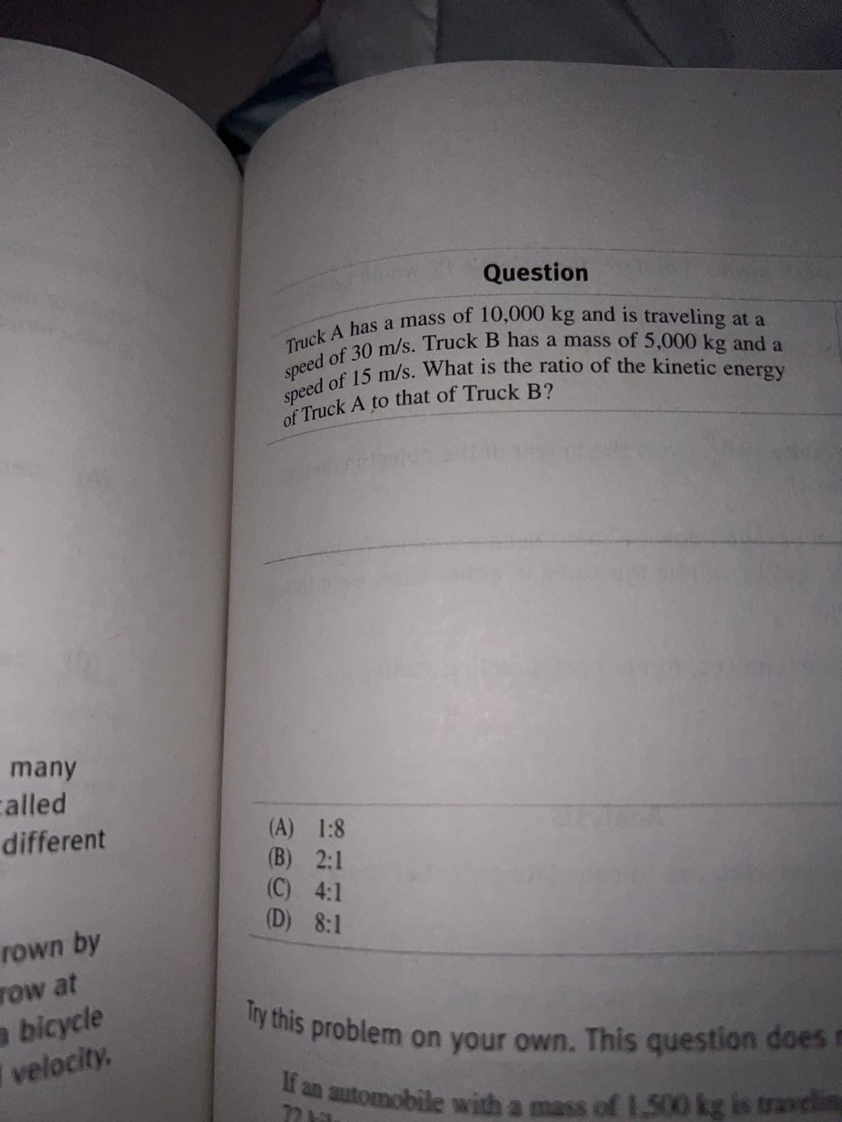 many
called
different
rown by
row at
a bicycle
velocity,
Question
Truck A has a mass of 10,000 kg and is traveling at a
speed of 30 m/s. Truck B has a mass of 5,000 kg and a
speed of 15 m/s. What is the ratio of the kinetic
of Truck A to that of Truck B?
energy
(A) 1:8
(B) 2:1
(C) 4:1
(D) 8:1
Try this problem on your own. This question does m
If an automobile with a mass of 1.500 kg is traveling