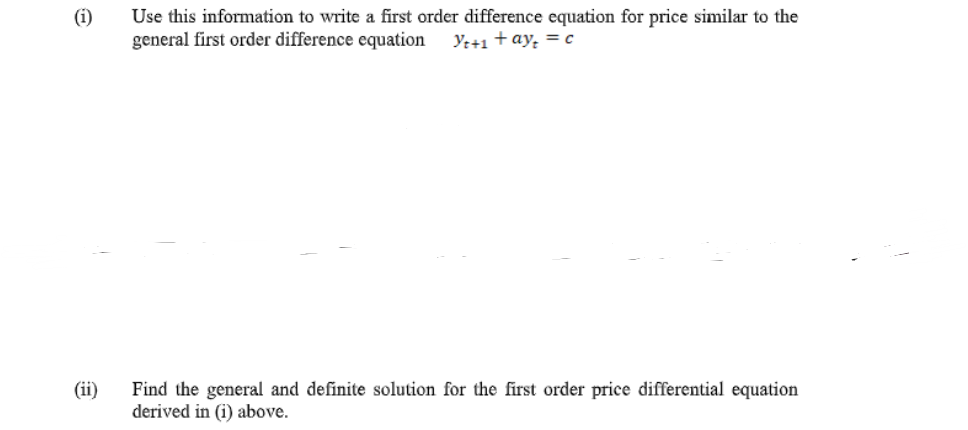 (i)
Use this information to write a first order difference equation for price similar to the
general first order difference equation
Ye+1 +ay, = c
Find the general and definite solution for the first order price differential equation
derived in (i) above.
(ii)
