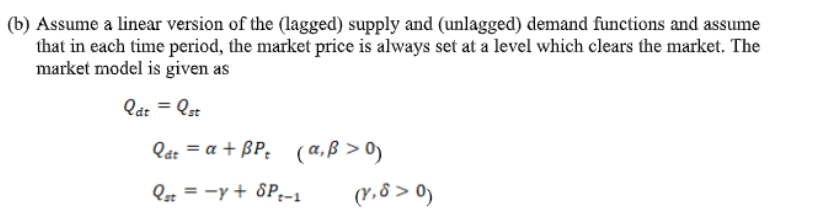 (b) Assume a linear version of the (lagged) supply and (unlagged) demand functions and assume
that in each time period, the market price is always set at a level which clears the market. The
market model is given as
Qát = Qst
Qat = a + BP: (a,ß > 0)
Qst = -y + 8P.-1
(r,8 > 0)
