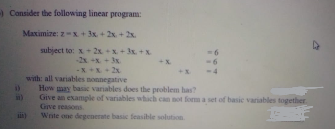 -) Consider the following linear program:
Maximize: z =x +3x + 2x. + 2x.
subject to: x +2x +x +3x. +x.
-2x +x + 3x
-X +x+ 2x
+ X.
- 6
+ X
- 4
with: all variables nonnegative
How may basic variables does the problem has?
ii)
Give an example of variables which can not form a set of basic variables together.
Give reasons.
Write one degenerate basic feasible solution.
111)
