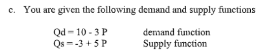 c. You are given the following demand and supply functions
Qd = 10 - 3 P
Qs = -3 + 5 P
demand function
Supply function
