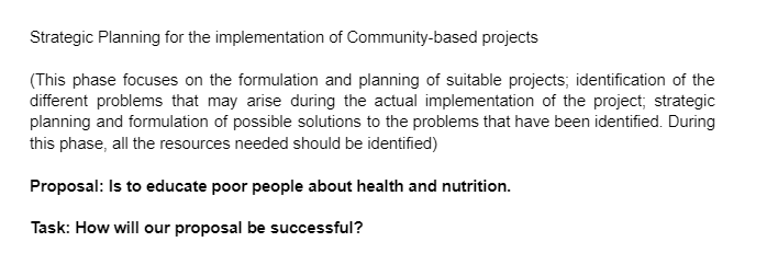 Strategic Planning for the implementation of Community-based projects
(This phase focuses on the formulation and planning of suitable projects; identification of the
different problems that may arise during the actual implementation of the project; strategic
planning and formulation of possible solutions to the problems that have been identified. During
this phase, all the resources needed should be identified)
Proposal: Is to educate poor people about health and nutrition.
Task: How will our proposal be successful?