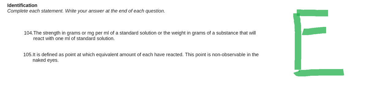 Identification
Complete each statement. Write your answer at the end of each question.
104. The strength in grams or mg per ml of a standard solution or the weight in grams of a substance that will
react with one ml of standard solution.
105. It is defined as point at which equivalent amount of each have reacted. This point is non-observable in the
naked eyes.
E