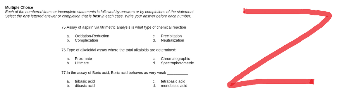 Multiple Choice
Each of the numbered items or incomplete statements is followed by answers or by completions of the statement.
Select the one lettered answer or completion that is best in each case. Write your answer before each number.
75.Assay of aspirin via titrimetric analysis is what type of chemical reaction
a. Oxidation-Reduction
C. Precipitation
d. Neutralization
b. Complexation
76. Type of alkaloidal assay where the total alkaloids are determined:
a. Proximate
C. Chromatographic
Spectrophotometric
b. Ultimate
d.
77.In the assay of Boric acid, Boric acid behaves as very weak
a.
tribasic acid
C.
tetrabasic acid
b.
dibasic acid
d.
monobasic acid
z